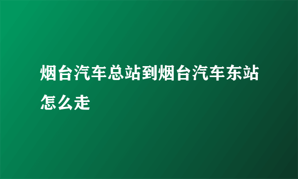 烟台汽车总站到烟台汽车东站怎么走