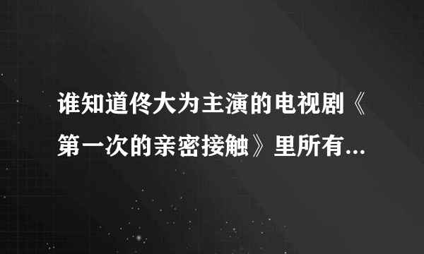 谁知道佟大为主演的电视剧《第一次的亲密接触》里所有的歌曲？ 告诉我下