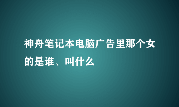 神舟笔记本电脑广告里那个女的是谁、叫什么