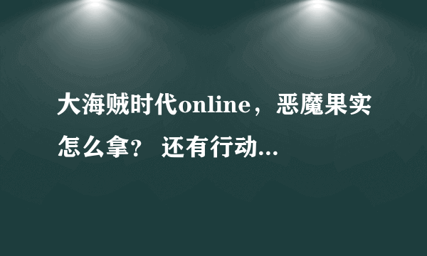 大海贼时代online，恶魔果实怎么拿？ 还有行动值怎么加，不然必杀太难用了。