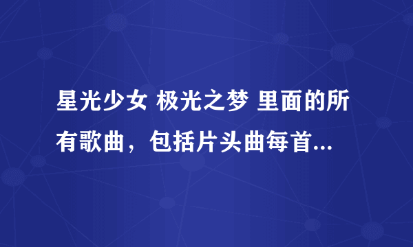 星光少女 极光之梦 里面的所有歌曲，包括片头曲每首和演出时唱的歌，每首都要。