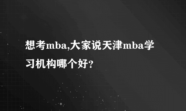 想考mba,大家说天津mba学习机构哪个好？