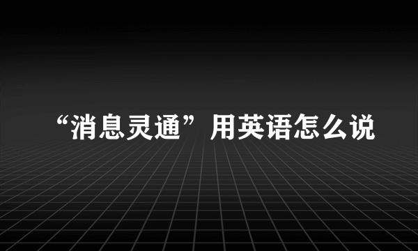 “消息灵通”用英语怎么说