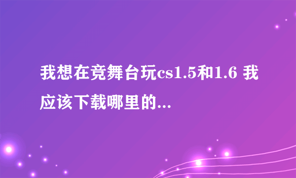 我想在竞舞台玩cs1.5和1.6 我应该下载哪里的cs呢？