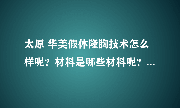 太原 华美假体隆胸技术怎么样呢？材料是哪些材料呢？做下来要多少钱呢？