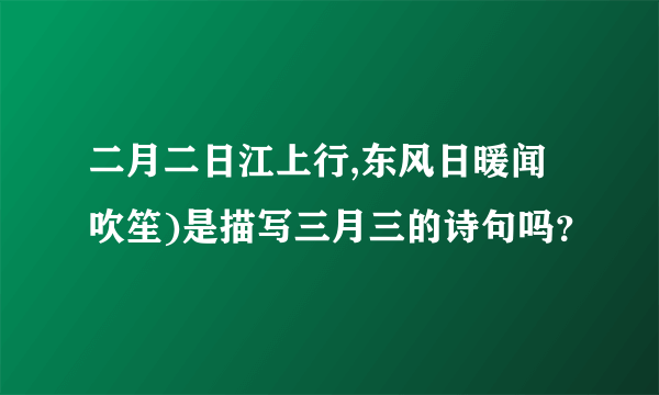 二月二日江上行,东风日暖闻吹笙)是描写三月三的诗句吗？