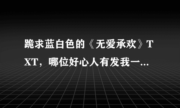 跪求蓝白色的《无爱承欢》TXT，哪位好心人有发我一份，非常感谢！