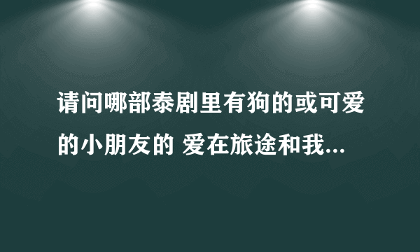 请问哪部泰剧里有狗的或可爱的小朋友的 爱在旅途和我亲爱的小冤家外还有哪些？