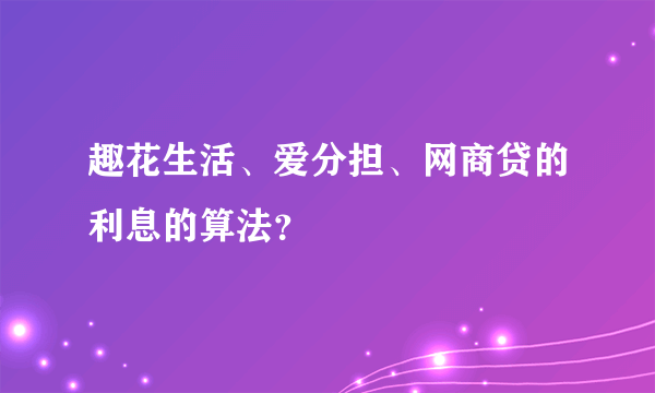 趣花生活、爱分担、网商贷的利息的算法？