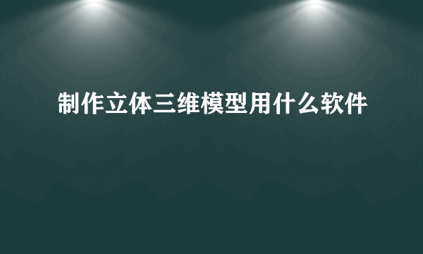 制作立体三维模型用什么软件