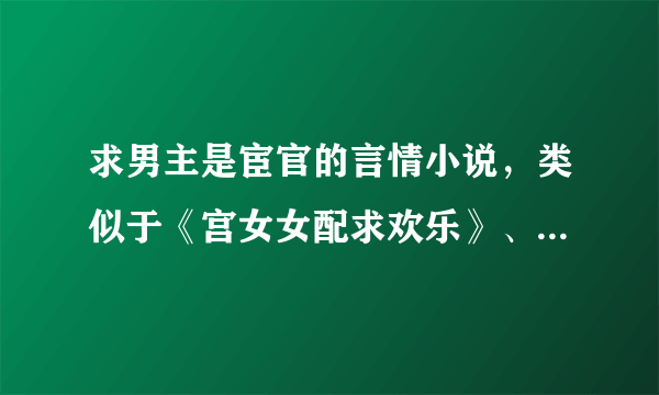 求男主是宦官的言情小说，类似于《宫女女配求欢乐》、《宦官的忠犬宣言》《重生之奸宦娇妻》。越多越好，