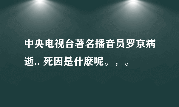 中央电视台著名播音员罗京病逝.. 死因是什麽呢。，。