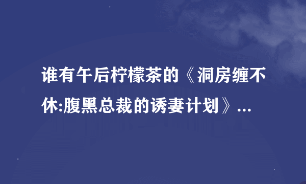 谁有午后柠檬茶的《洞房缠不休:腹黑总裁的诱妻计划》全本TXT小说？要加番外的。请发到我邮箱，谢谢！