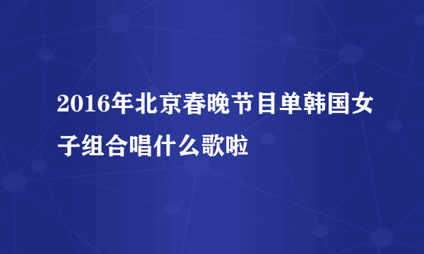 2016年北京春晚节目单韩国女子组合唱什么歌啦