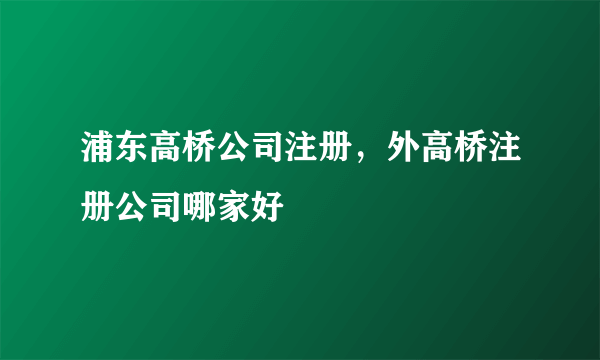 浦东高桥公司注册，外高桥注册公司哪家好