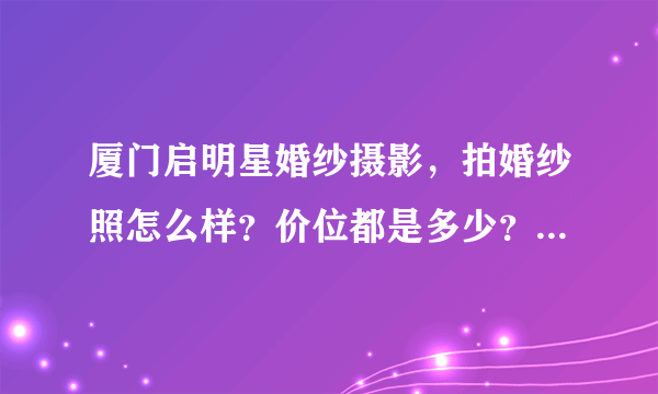 厦门启明星婚纱摄影，拍婚纱照怎么样？价位都是多少？在他家拍过的回答下