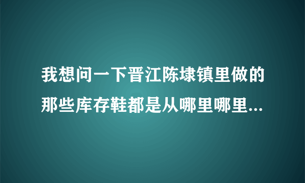 我想问一下晋江陈埭镇里做的那些库存鞋都是从哪里哪里拿来的我去了几次晋江都没有找到，打听也没有人告诉