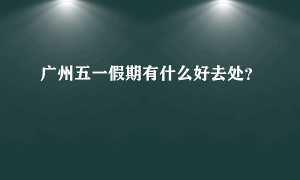 广州五一假期有什么好去处？