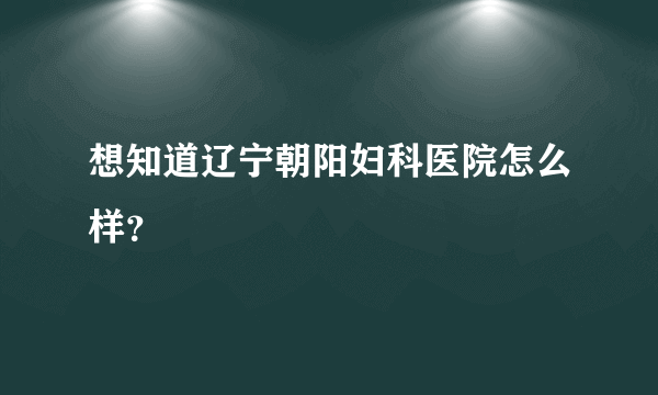 想知道辽宁朝阳妇科医院怎么样？