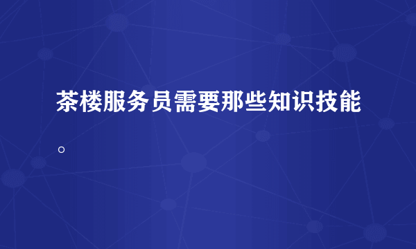 茶楼服务员需要那些知识技能。