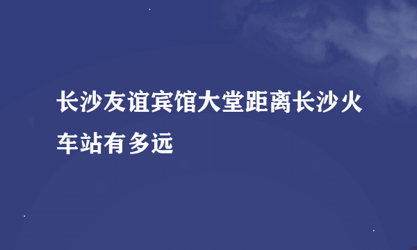 长沙友谊宾馆大堂距离长沙火车站有多远