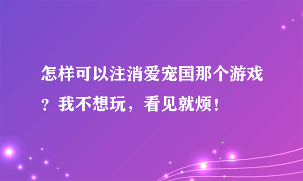 怎样可以注消爱宠国那个游戏？我不想玩，看见就烦！