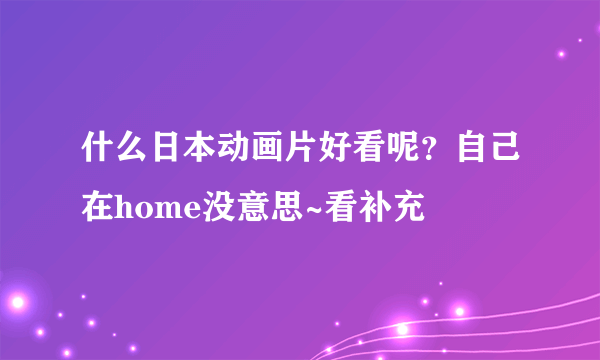 什么日本动画片好看呢？自己在home没意思~看补充