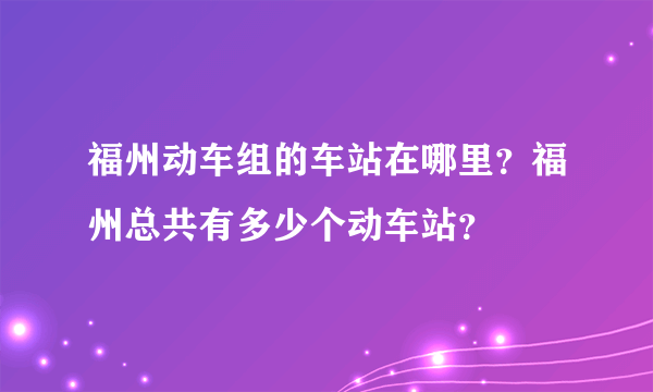 福州动车组的车站在哪里？福州总共有多少个动车站？