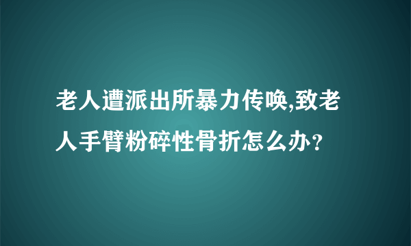 老人遭派出所暴力传唤,致老人手臂粉碎性骨折怎么办？