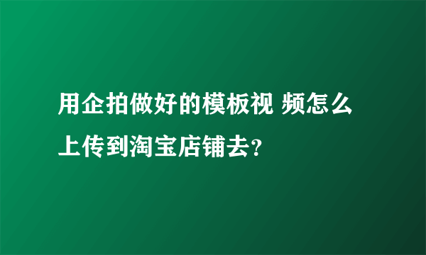 用企拍做好的模板视 频怎么上传到淘宝店铺去？