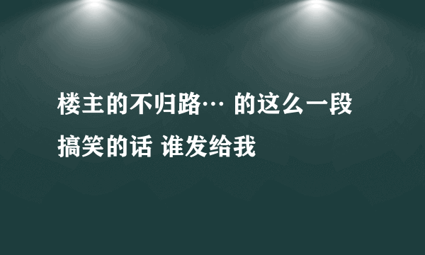 楼主的不归路… 的这么一段搞笑的话 谁发给我