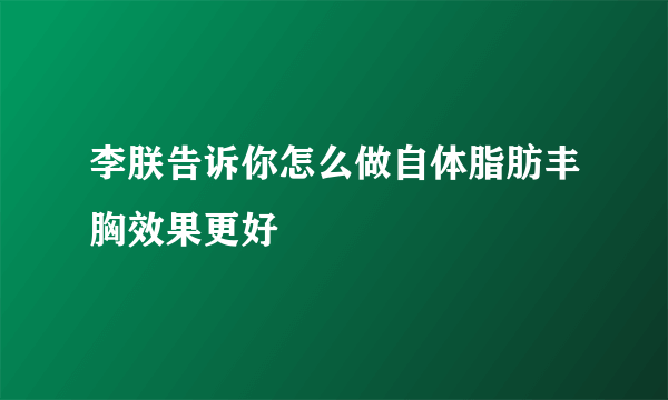 李朕告诉你怎么做自体脂肪丰胸效果更好