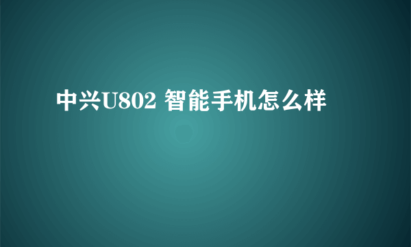 中兴U802 智能手机怎么样