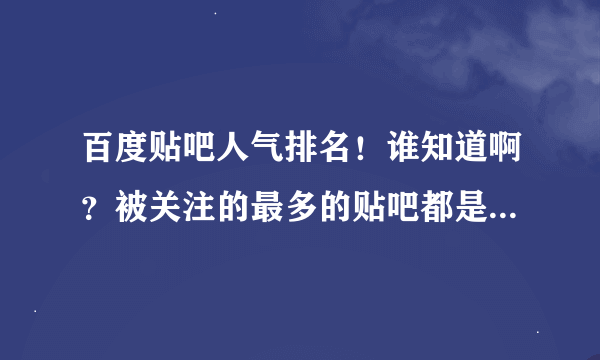 百度贴吧人气排名！谁知道啊？被关注的最多的贴吧都是哪些呢？能不能搞个排名前十或者一百的次序出来呢?