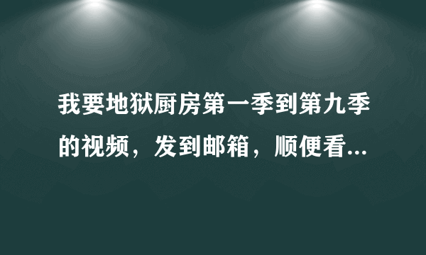 我要地狱厨房第一季到第九季的视频，发到邮箱，顺便看过的告诉我哪季哪集里，JP和chef的互动让人要喷....