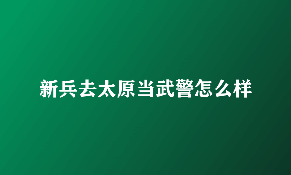 新兵去太原当武警怎么样