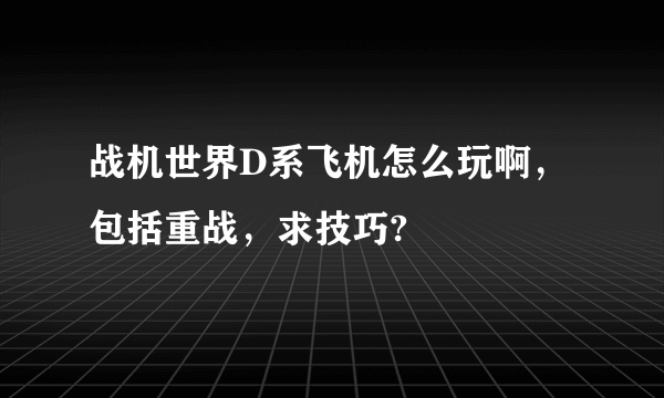 战机世界D系飞机怎么玩啊，包括重战，求技巧?