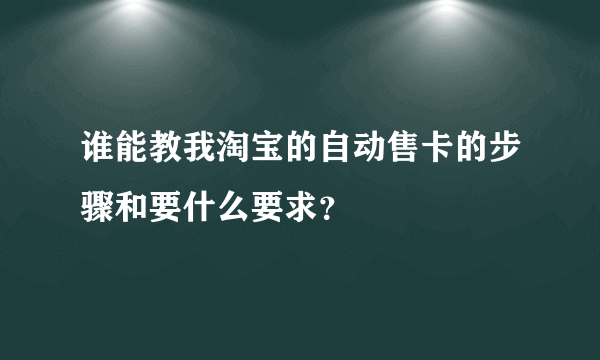 谁能教我淘宝的自动售卡的步骤和要什么要求？