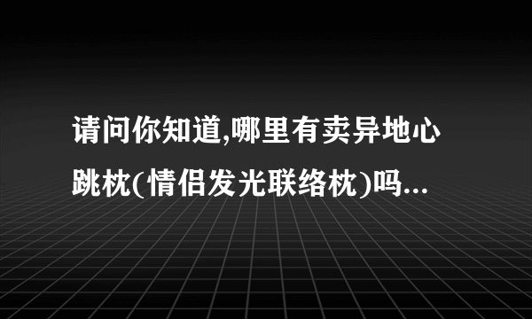 请问你知道,哪里有卖异地心跳枕(情侣发光联络枕)吗? 就是两人身处异地都可以知到对方是否睡觉还能听到心跳