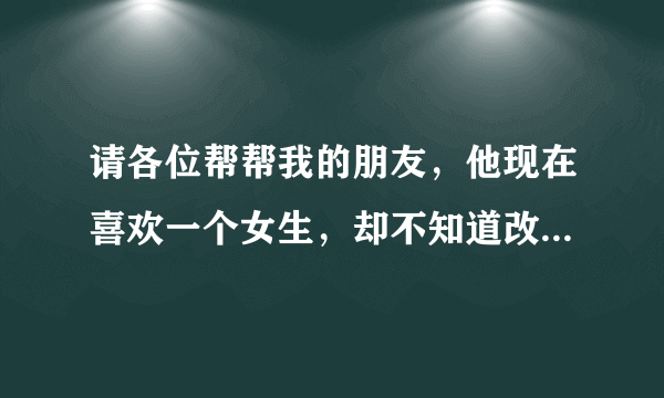 请各位帮帮我的朋友，他现在喜欢一个女生，却不知道改怎么办？