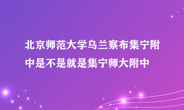 北京师范大学乌兰察布集宁附中是不是就是集宁师大附中