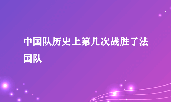 中国队历史上第几次战胜了法国队