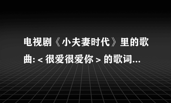 电视剧《小夫妻时代》里的歌曲:＜很爱很爱你＞的歌词是???会就告诉一下！