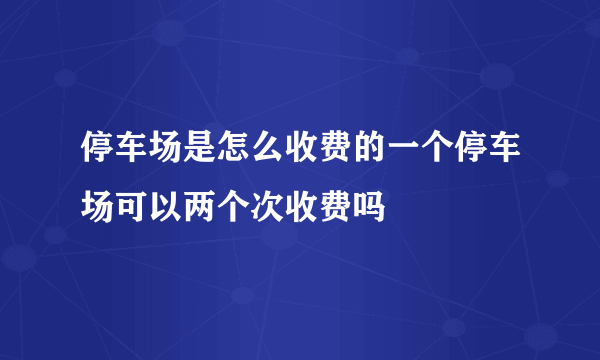 停车场是怎么收费的一个停车场可以两个次收费吗