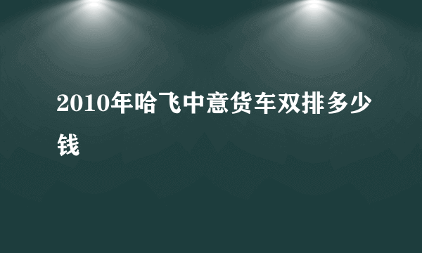 2010年哈飞中意货车双排多少钱