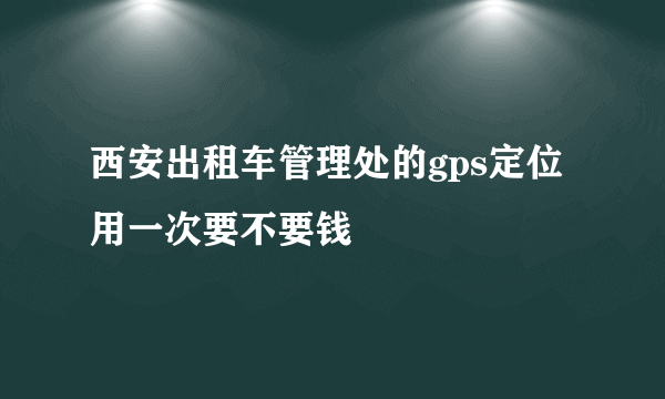 西安出租车管理处的gps定位用一次要不要钱