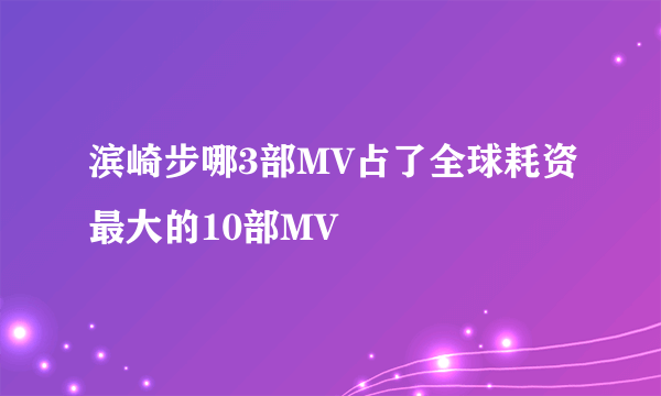 滨崎步哪3部MV占了全球耗资最大的10部MV