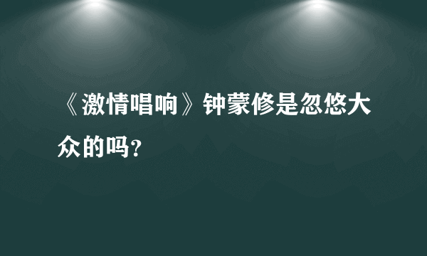 《激情唱响》钟蒙修是忽悠大众的吗？