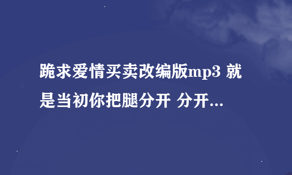 跪求爱情买卖改编版mp3 就是当初你把腿分开 分开就分开的那个版