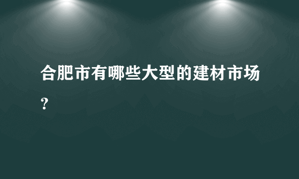 合肥市有哪些大型的建材市场？